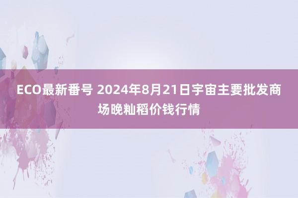 ECO最新番号 2024年8月21日宇宙主要批发商场晚籼稻价钱行情