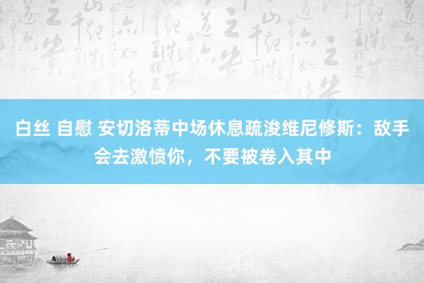 白丝 自慰 安切洛蒂中场休息疏浚维尼修斯：敌手会去激愤你，不要被卷入其中