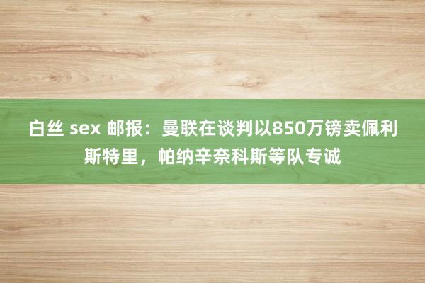 白丝 sex 邮报：曼联在谈判以850万镑卖佩利斯特里，帕纳辛奈科斯等队专诚