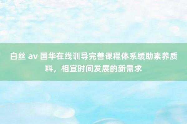 白丝 av 国华在线训导完善课程体系缓助素养质料，相宜时间发展的新需求