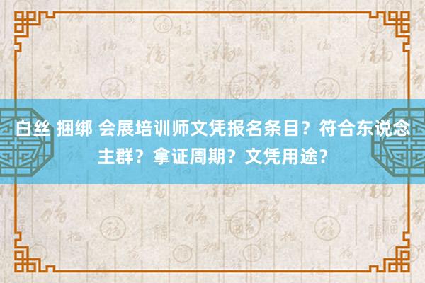 白丝 捆绑 会展培训师文凭报名条目？符合东说念主群？拿证周期？文凭用途？