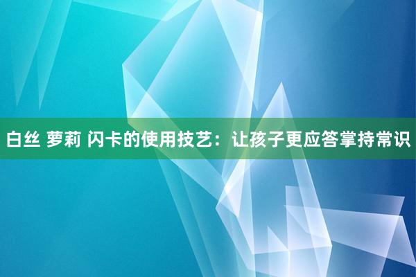 白丝 萝莉 闪卡的使用技艺：让孩子更应答掌持常识