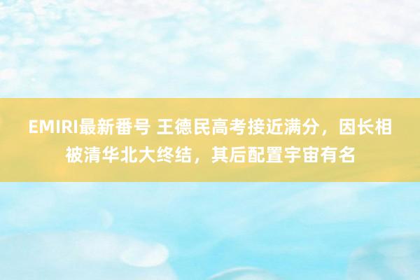 EMIRI最新番号 王德民高考接近满分，因长相被清华北大终结，其后配置宇宙有名