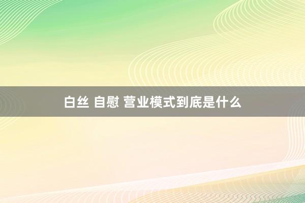 白丝 自慰 营业模式到底是什么