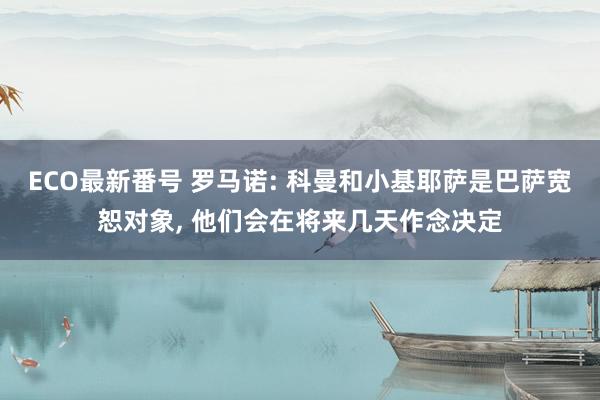 ECO最新番号 罗马诺: 科曼和小基耶萨是巴萨宽恕对象， 他们会在将来几天作念决定