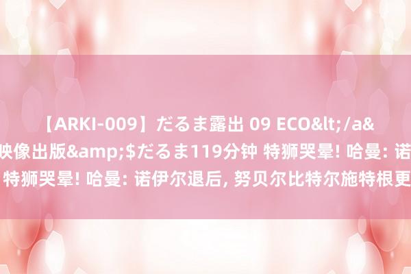 【ARKI-009】だるま露出 09 ECO</a>2008-06-19桃太郎映像出版&$だるま119分钟 特狮哭晕! 哈曼: 诺伊尔退后， 努贝尔比特尔施特根更合适一门