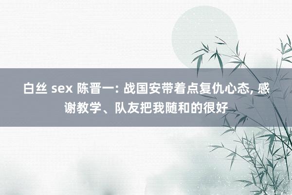 白丝 sex 陈晋一: 战国安带着点复仇心态， 感谢教学、队友把我随和的很好