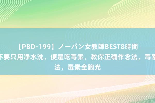 【PBD-199】ノーパン女教師BEST8時間 2 猪肝不要只用净水洗，便是吃毒素，教你正确作念法，毒素全跑光