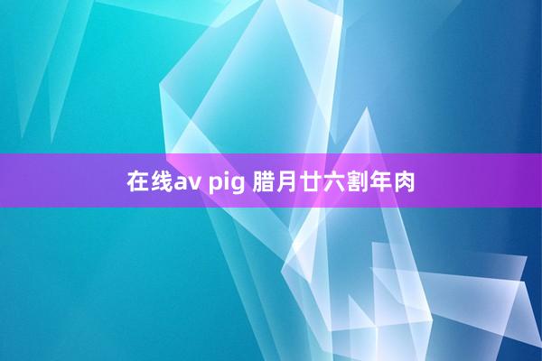 在线av pig 腊月廿六割年肉