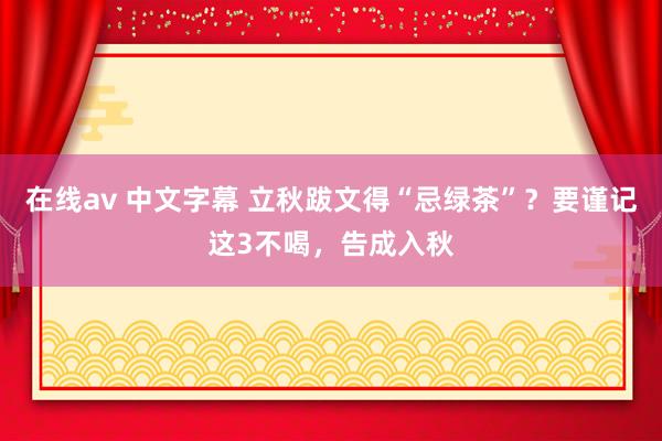 在线av 中文字幕 立秋跋文得“忌绿茶”？要谨记这3不喝，告成入秋