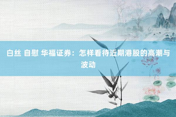 白丝 自慰 华福证券：怎样看待近期港股的高潮与波动