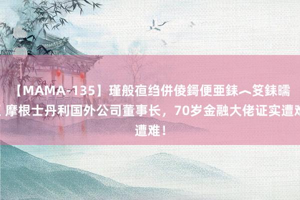 【MAMA-135】瑾般亱绉併倰鎶便亜銇︿笅銇曘亜 摩根士丹利国外公司董事长，70岁金融大佬证实遭难！