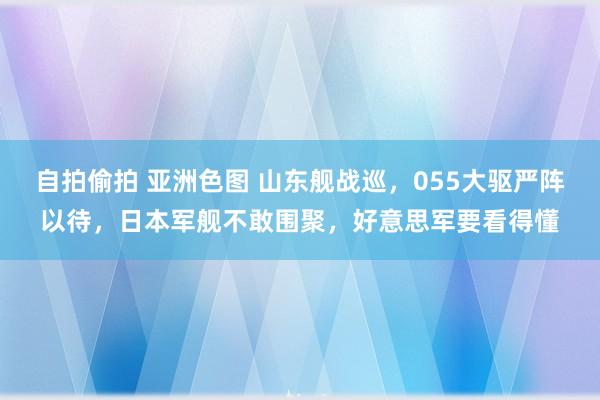 自拍偷拍 亚洲色图 山东舰战巡，055大驱严阵以待，日本军舰不敢围聚，好意思军要看得懂