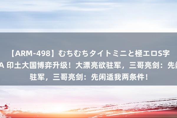 【ARM-498】むちむちタイトミニと極エロS字ライン 2 AIKA 印土大国博弈升级！大漂亮欲驻军，三哥亮剑：先闲适我两条件！