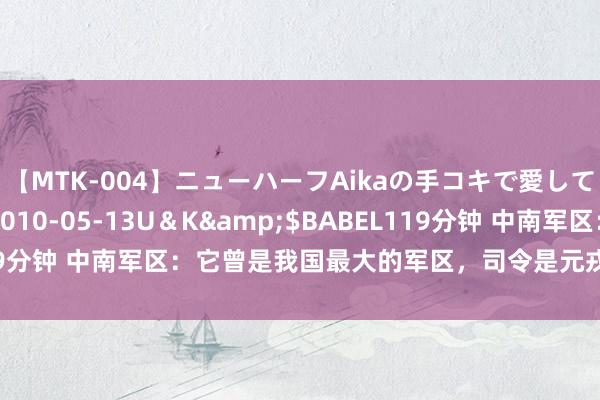 【MTK-004】ニューハーフAikaの手コキで愛して…。</a>2010-05-13U＆K&$BABEL119分钟 中南军区：它曾是我国最大的军区，司令是元戎，政委亦然元戎