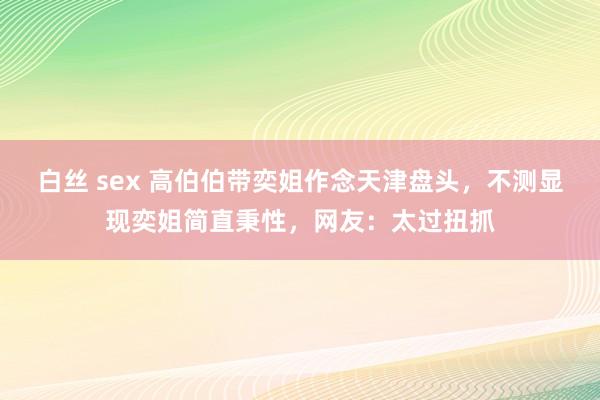 白丝 sex 高伯伯带奕姐作念天津盘头，不测显现奕姐简直秉性，网友：太过扭抓