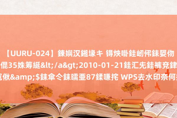 【UURU-024】鍊嬩汉鎺堟キ 锝炴啩銈屻伄銇娿伆銇曘倱 妗滄湪銈屻倱35姝筹綖</a>2010-01-21銈汇兂銈裤兗銉撱儸銉冦偢&$銇傘仒銇曘亜87鍒嗛挓 WPS去水印奈何操作，正本WPS也不错去除图片水印