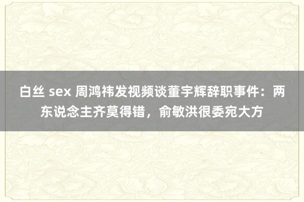 白丝 sex 周鸿祎发视频谈董宇辉辞职事件：两东说念主齐莫得错，俞敏洪很委宛大方