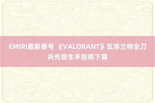 EMIRI最新番号 《VALORANT》瓦洛兰特全刀兵先容生手指南下篇