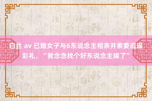 白丝 av 已婚女子与6东说念主相亲并索要迢遥彩礼，“我念念找个好东说念主嫁了”