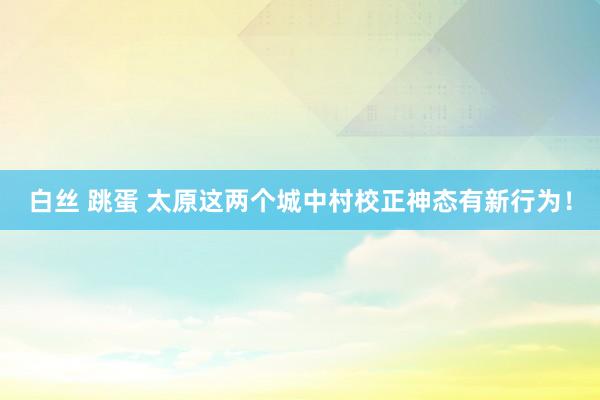 白丝 跳蛋 太原这两个城中村校正神态有新行为！