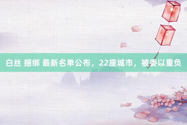 白丝 捆绑 最新名单公布，22座城市，被委以重负