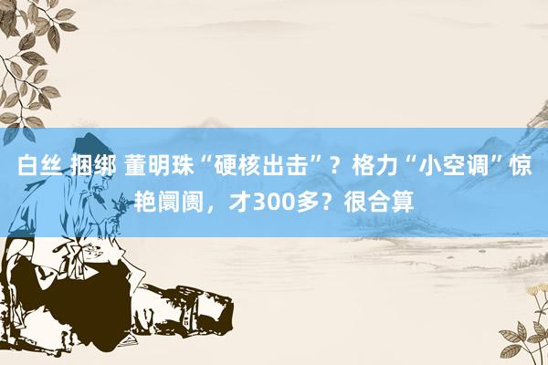 白丝 捆绑 董明珠“硬核出击”？格力“小空调”惊艳阛阓，才300多？很合算