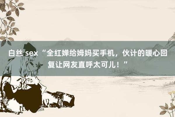 白丝 sex “全红婵给姆妈买手机，伙计的暖心回复让网友直呼太可儿！”