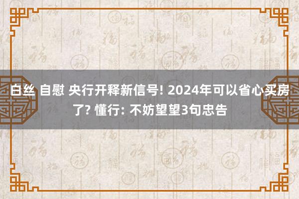 白丝 自慰 央行开释新信号! 2024年可以省心买房了? 懂行: 不妨望望3句忠告