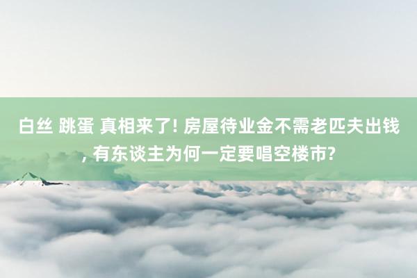 白丝 跳蛋 真相来了! 房屋待业金不需老匹夫出钱， 有东谈主为何一定要唱空楼市?