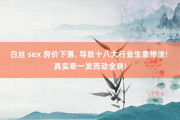 白丝 sex 房价下落， 导致十八大行业生意惨淡! 真实牵一发而动全身!