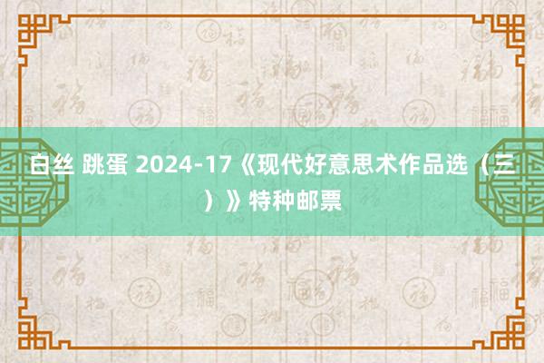 白丝 跳蛋 2024-17《现代好意思术作品选（三）》特种邮票