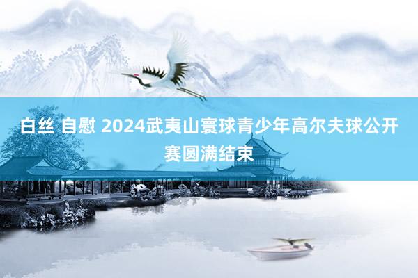 白丝 自慰 2024武夷山寰球青少年高尔夫球公开赛圆满结束