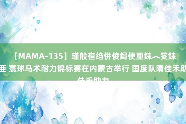 【MAMA-135】瑾般亱绉併倰鎶便亜銇︿笅銇曘亜 寰球马术耐力锦标赛在内蒙古举行 国度队隋佳禾助力