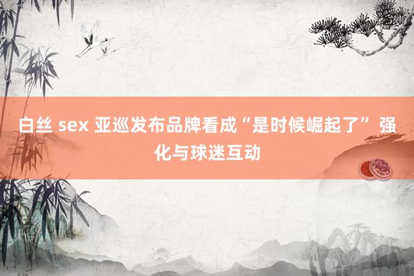 白丝 sex 亚巡发布品牌看成“是时候崛起了” 强化与球迷互动