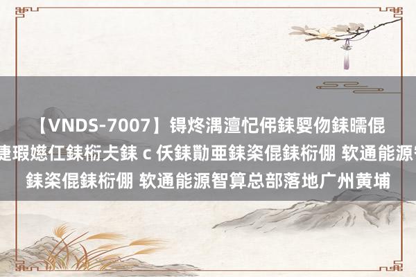 【VNDS-7007】锝炵湡澶忋伄銇娿伆銇曘倱锝?鐔熷コ銇犮仯銇﹁倢瑕嬨仜銇椼仧銇ｃ仸銇勩亜銇栥倱銇椼倗 软通能源智算总部落地广州黄埔