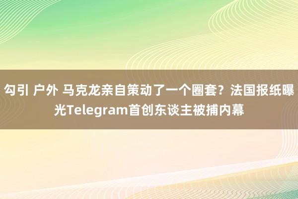 勾引 户外 马克龙亲自策动了一个圈套？法国报纸曝光Telegram首创东谈主被捕内幕