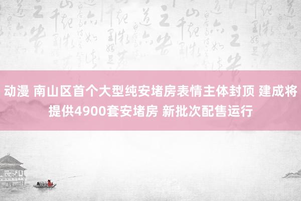 动漫 南山区首个大型纯安堵房表情主体封顶 建成将提供4900套安堵房 新批次配售运行