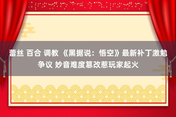 蕾丝 百合 调教 《黑据说：悟空》最新补丁激勉争议 妙音难度篡改惹玩家起火