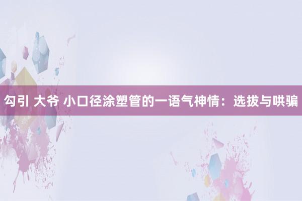 勾引 大爷 小口径涂塑管的一语气神情：选拔与哄骗