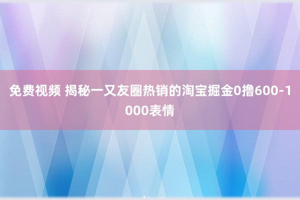 免费视频 揭秘一又友圈热销的淘宝掘金0撸600-1000表情