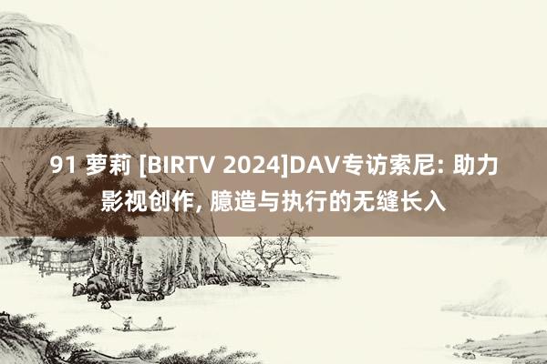 91 萝莉 [BIRTV 2024]DAV专访索尼: 助力影视创作， 臆造与执行的无缝长入