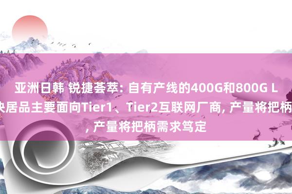 亚洲日韩 锐捷荟萃: 自有产线的400G和800G LPO光模块居品主要面向Tier1、Tier2互联网厂商， 产量将把柄需求笃定