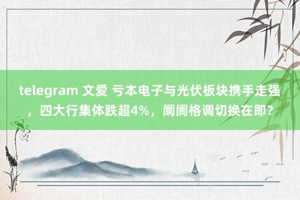 telegram 文爱 亏本电子与光伏板块携手走强，四大行集体跌超4%，阛阓格调切换在即？