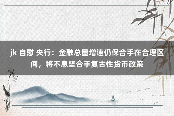 jk 自慰 央行：金融总量增速仍保合手在合理区间，将不息坚合手复古性货币政策