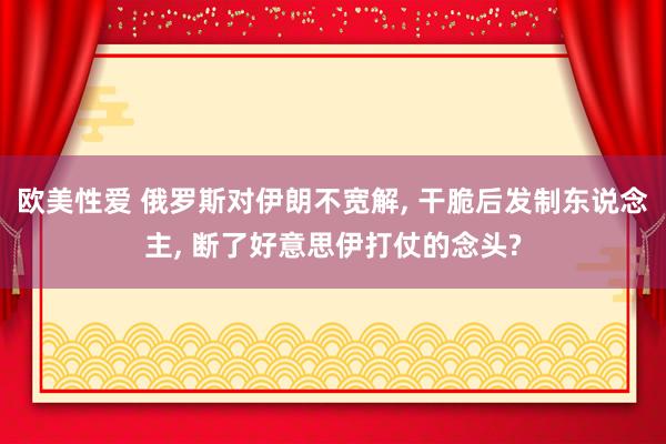 欧美性爱 俄罗斯对伊朗不宽解, 干脆后发制东说念主, 断了好意思伊打仗的念头?