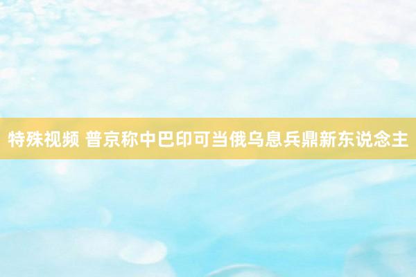 特殊视频 普京称中巴印可当俄乌息兵鼎新东说念主