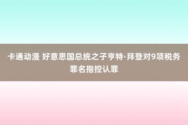 卡通动漫 好意思国总统之子亨特·拜登对9项税务罪名指控认罪