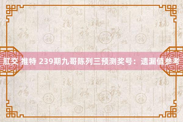 肛交 推特 239期九哥陈列三预测奖号：遗漏值参考