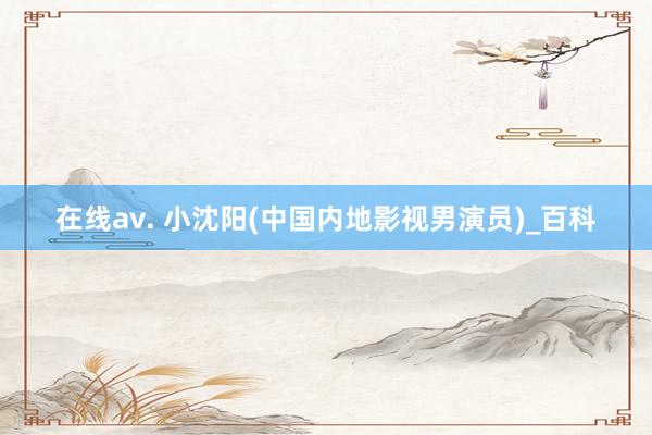 在线av. 小沈阳(中国内地影视男演员)_百科